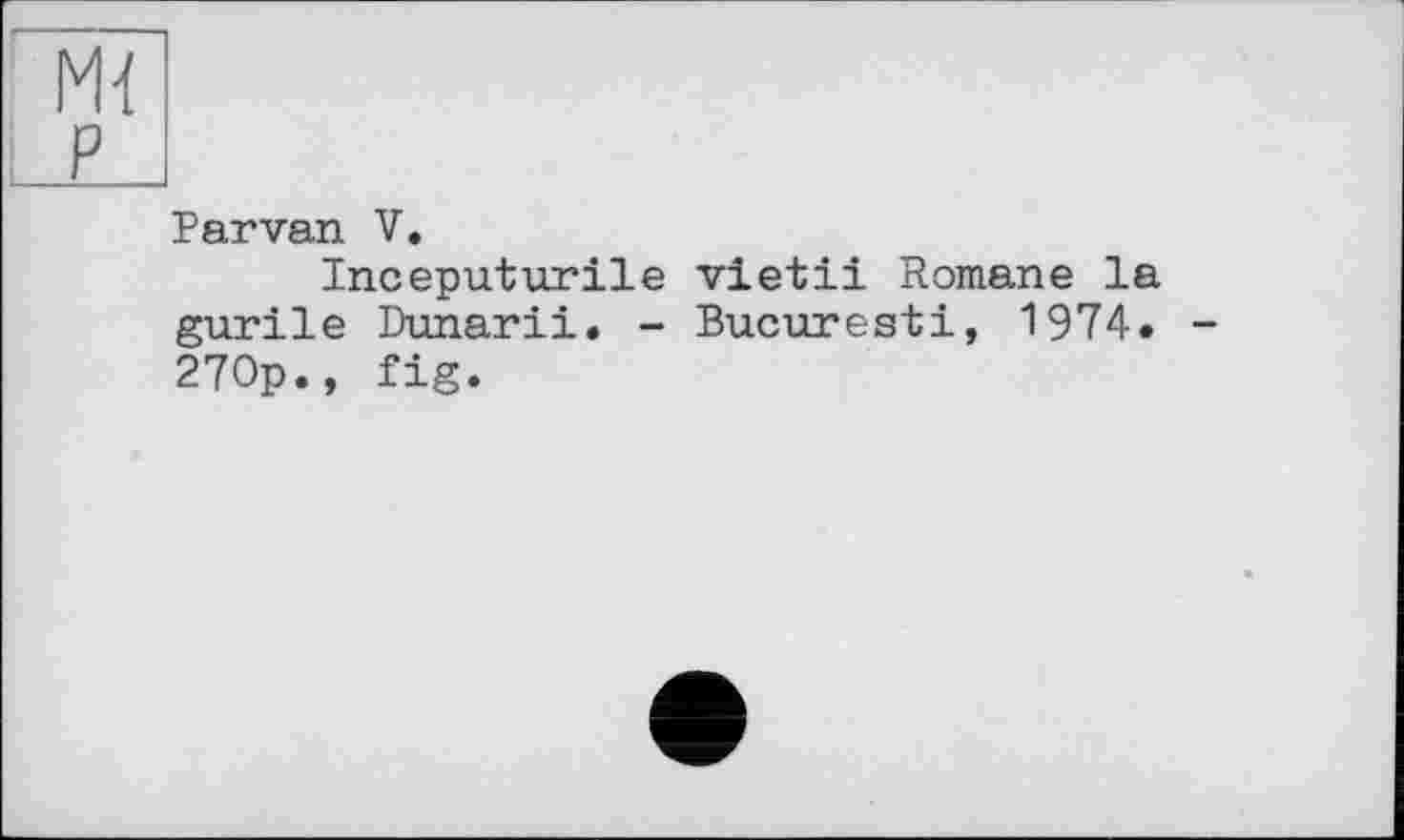 ﻿Parvan V.
Inceputurile vietii Romane la gurile Dunarii. - Bucuresti, 1974. 270p., fig.